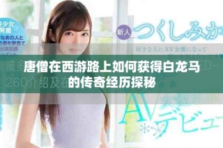 唐僧在西游路上如何获得白龙马的传奇经历探秘