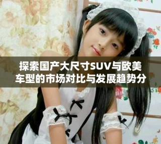探索国产大尺寸SUV与欧美车型的市场对比与发展趋势分析