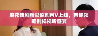 麻花传剧精彩原创MV上线，带你领略别样视听盛宴