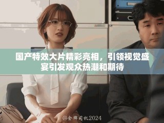 国产特效大片精彩亮相，引领视觉盛宴引发观众热潮和期待