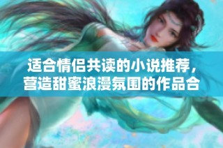 适合情侣共读的小说推荐，营造甜蜜浪漫氛围的作品合集