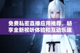 免费私密直播应用推荐，畅享全新视听体验和互动乐趣