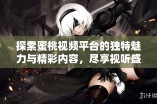 探索蜜桃视频平台的独特魅力与精彩内容，尽享视听盛宴