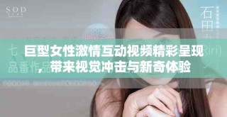 巨型女性激情互动视频精彩呈现，带来视觉冲击与新奇体验