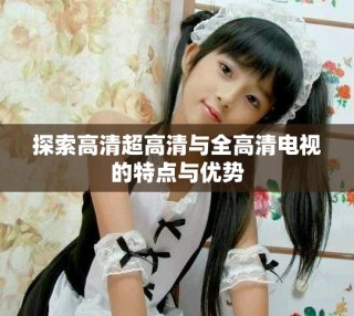 探索高清超高清与全高清电视的特点与优势