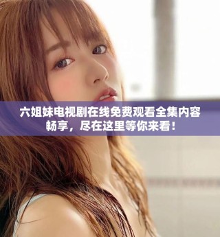六姐妹电视剧在线免费观看全集内容畅享，尽在这里等你来看！