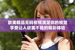 欧美精品无码视频满足你的视觉享受让人欲罢不能的精彩体验