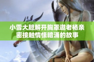 小雪大胆解开胸罩邀老杨亲密接触情愫暗涌的故事