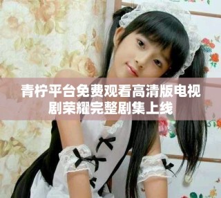 青柠平台免费观看高清版电视剧荣耀完整剧集上线