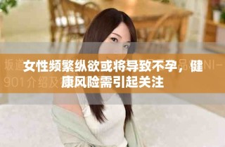 女性频繁纵欲或将导致不孕，健康风险需引起关注