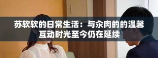 苏软软的日常生活：与汆肉的的温馨互动时光至今仍在延续