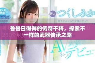 鲁鲁日得得的传奇干将，探索不一样的武器传承之路