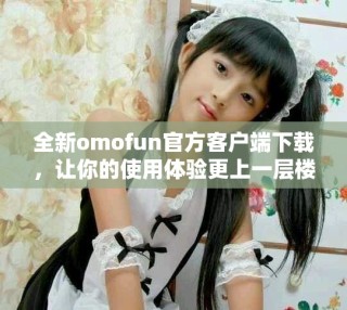 全新omofun官方客户端下载，让你的使用体验更上一层楼