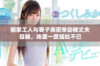搬家工人与妻子亲密举动被丈夫目睹，场面一度尴尬不已