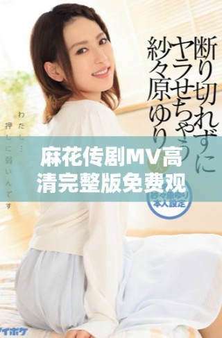 麻花传剧MV高清完整版免费观看，畅享美好生活的乐趣