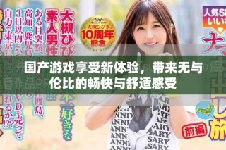 国产游戏享受新体验，带来无与伦比的畅快与舒适感受