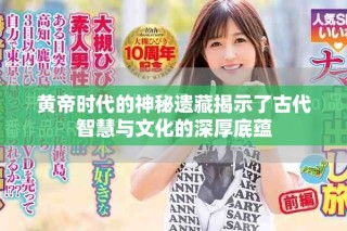 黄帝时代的神秘遗藏揭示了古代智慧与文化的深厚底蕴