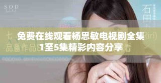 免费在线观看杨思敏电视剧全集1至5集精彩内容分享