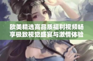 欧美精选高品质福利视频畅享极致视觉盛宴与激情体验