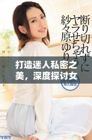 打造迷人私密之美，深度探讨女性肌肤护理与自信提升技巧