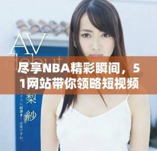 尽享NBA精彩瞬间，51网站带你领略短视频魅力