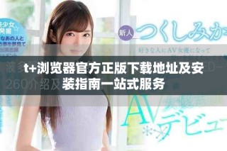 t+浏览器官方正版下载地址及安装指南一站式服务