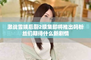 激战雪姨后厨2续集即将推出吗粉丝们期待什么新剧情