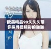 欧美精品99久久久带你探寻最精彩的啪啪体验与乐趣