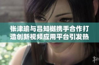 张津瑜与吕知樾携手合作打造创新视频应用平台引发热议