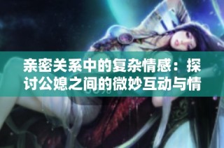亲密关系中的复杂情感：探讨公媳之间的微妙互动与情感纠葛