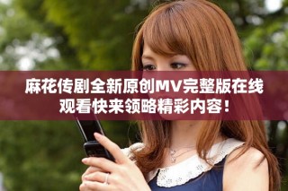 麻花传剧全新原创MV完整版在线观看快来领略精彩内容！