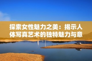 探索女性魅力之美：揭示人体写真艺术的独特魅力与意义