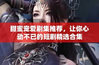 甜蜜宠爱剧集推荐，让你心动不已的短剧精选合集