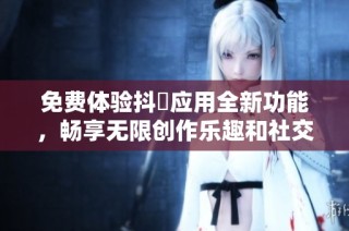 免费体验抖抈应用全新功能，畅享无限创作乐趣和社交互动
