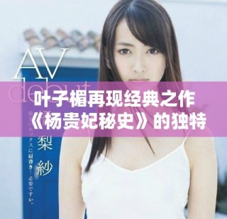 叶子楣再现经典之作《杨贵妃秘史》的独特魅力与深邃内涵解析