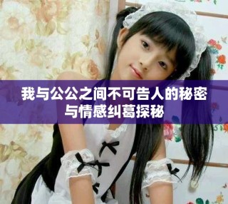 我与公公之间不可告人的秘密与情感纠葛探秘