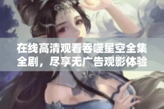 在线高清观看吞噬星空全集全剧，尽享无广告观影体验
