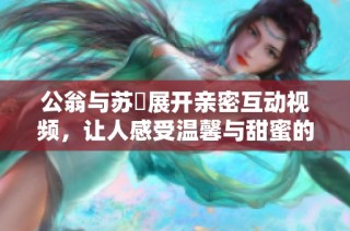 公翁与苏玥展开亲密互动视频，让人感受温馨与甜蜜的瞬间