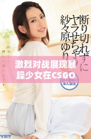 激烈对战展现暴躁少女在CSGO中的绝佳技巧与反应