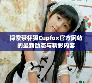 探索茶杯狐Cupfox官方网站的最新动态与精彩内容