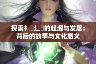探索扌喿辶畐的起源与发展：背后的故事与文化意义