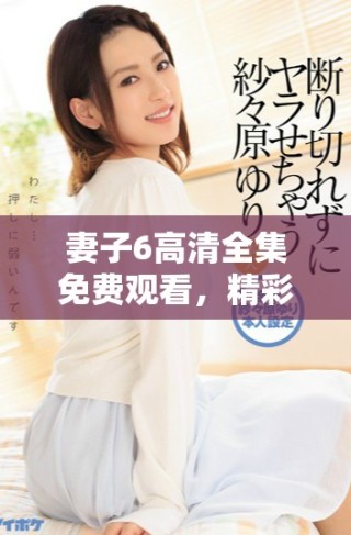 妻子6高清全集免费观看，精彩剧情让你欲罢不能的婚姻故事