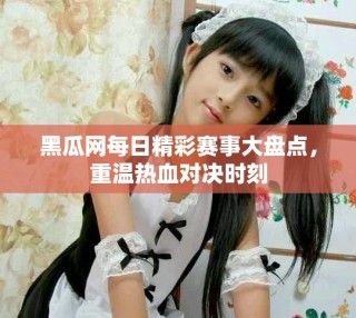 黑瓜网每日精彩赛事大盘点，重温热血对决时刻