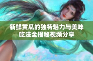 新鲜黄瓜的独特魅力与美味吃法全揭秘视频分享
