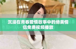 沉浸在青春爱情故事中的绝美情侣免费视频播放