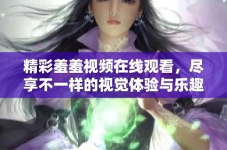 精彩羞羞视频在线观看，尽享不一样的视觉体验与乐趣