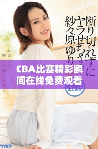 CBA比赛精彩瞬间在线免费观看，尽享篮球盛宴