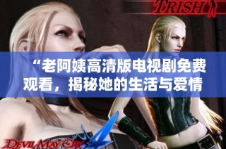 “老阿姨高清版电视剧免费观看，揭秘她的生活与爱情故事”