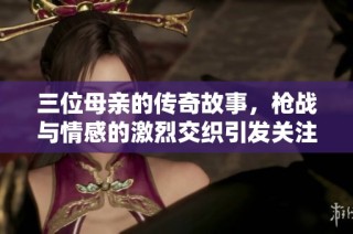 三位母亲的传奇故事，枪战与情感的激烈交织引发关注