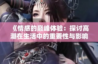 《情感的巅峰体验：探讨高潮在生活中的重要性与影响》